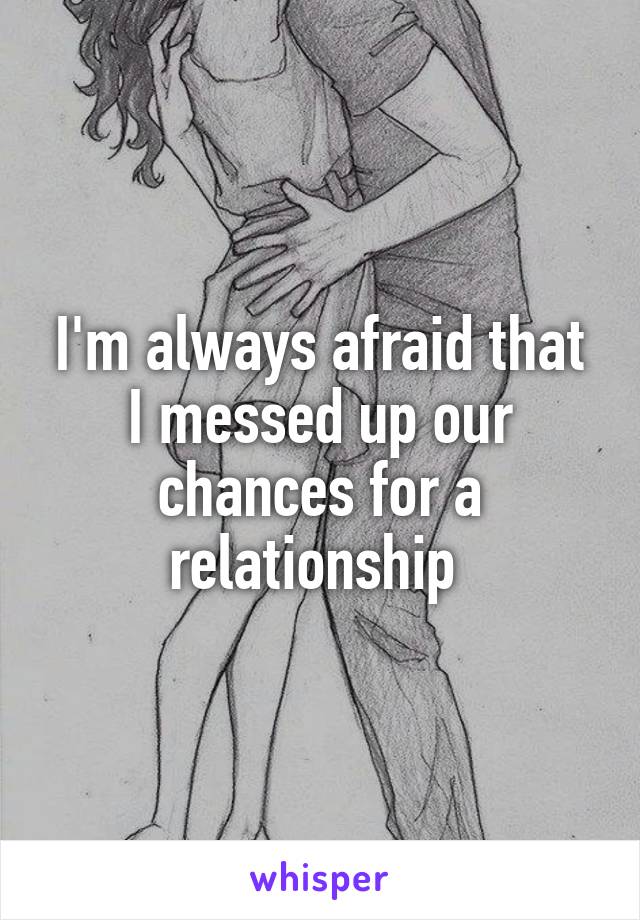 I'm always afraid that I messed up our chances for a relationship 