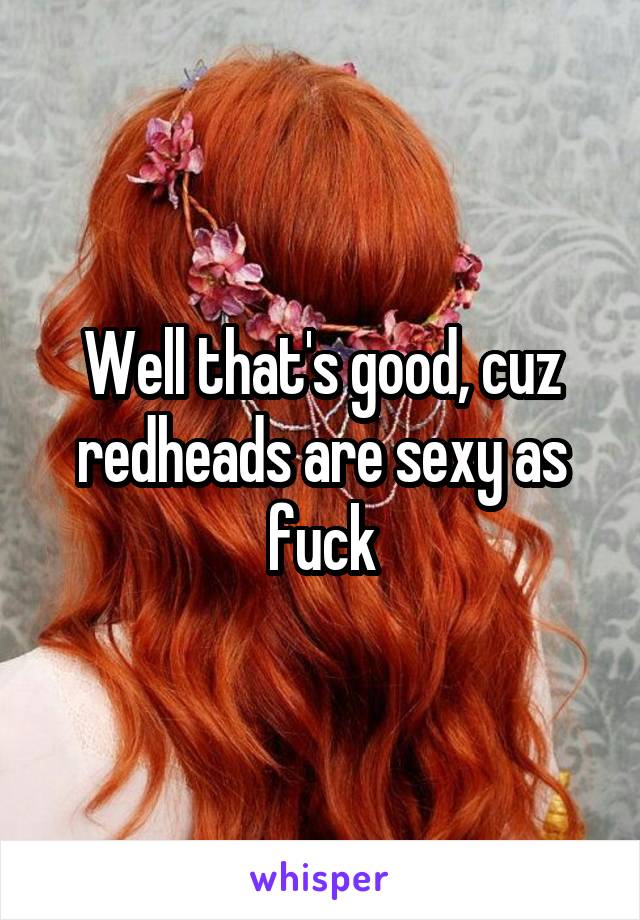 Well that's good, cuz redheads are sexy as fuck