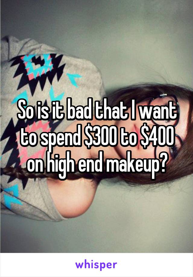 So is it bad that I want to spend $300 to $400 on high end makeup?