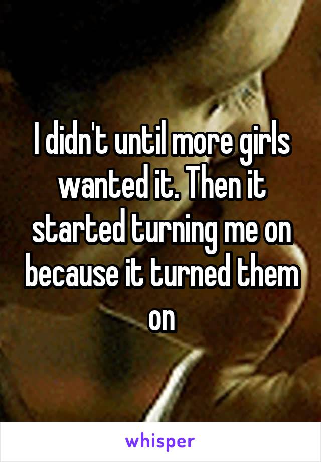 I didn't until more girls wanted it. Then it started turning me on because it turned them on