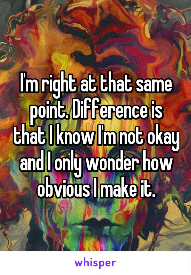 I'm right at that same point. Difference is that I know I'm not okay and I only wonder how obvious I make it.