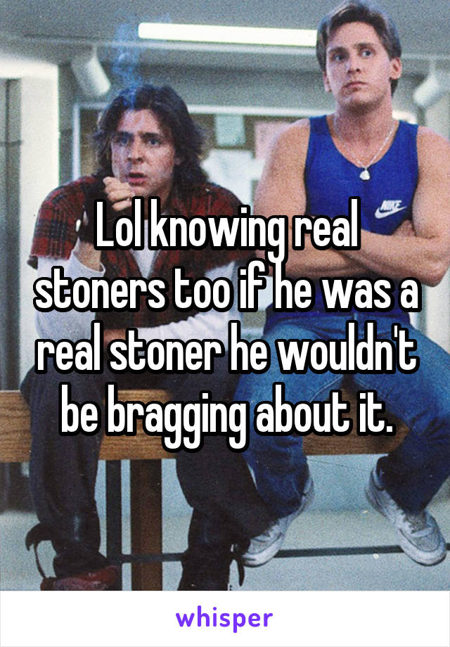Lol knowing real stoners too if he was a real stoner he wouldn't be bragging about it.