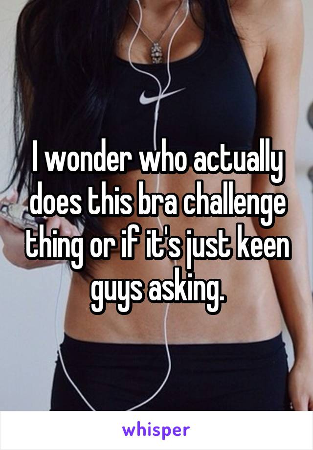 I wonder who actually does this bra challenge thing or if it's just keen guys asking.