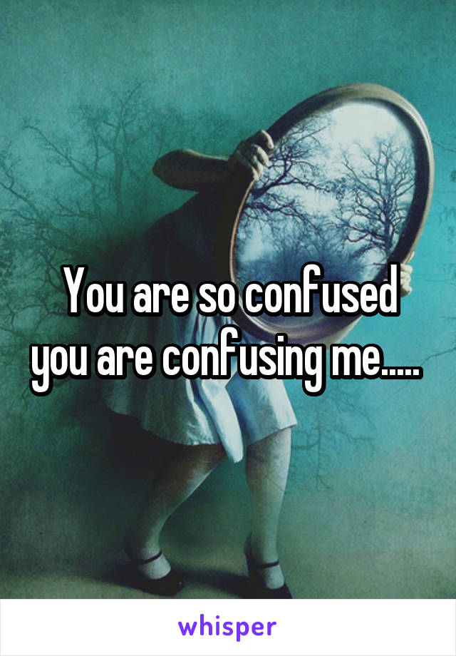 You are so confused you are confusing me..... 