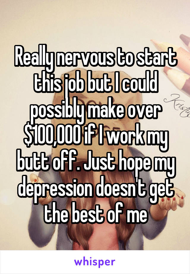 Really nervous to start this job but I could possibly make over $100,000 if I work my butt off. Just hope my depression doesn't get the best of me