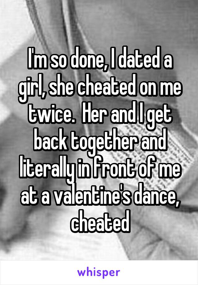 I'm so done, I dated a girl, she cheated on me twice.  Her and I get back together and literally in front of me at a valentine's dance, cheated