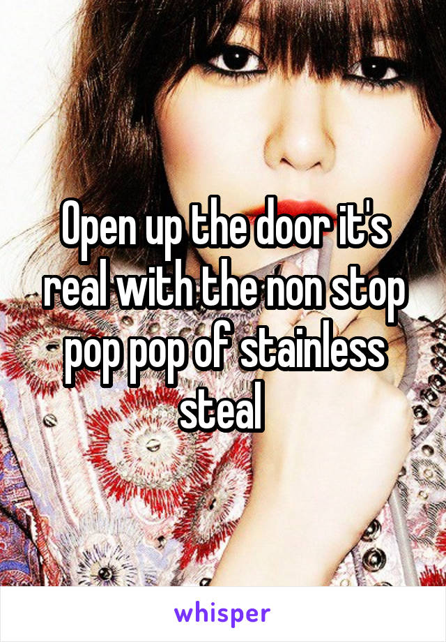 Open up the door it's real with the non stop pop pop of stainless steal 