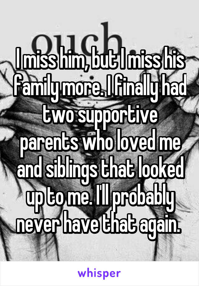 I miss him, but I miss his family more. I finally had two supportive parents who loved me and siblings that looked up to me. I'll probably never have that again. 