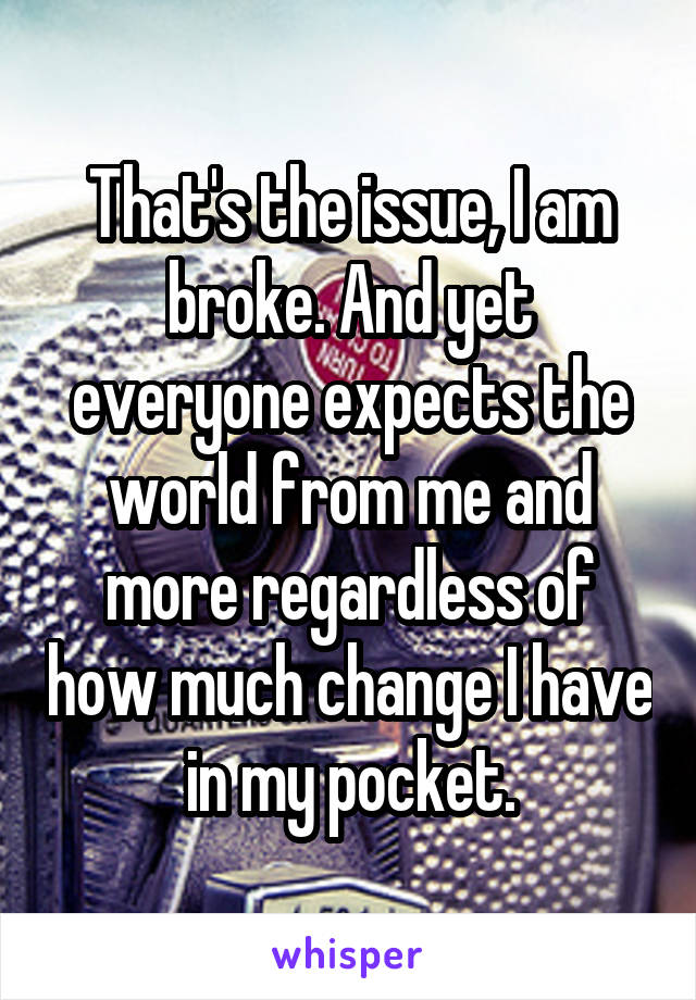 That's the issue, I am broke. And yet everyone expects the world from me and more regardless of how much change I have in my pocket.
