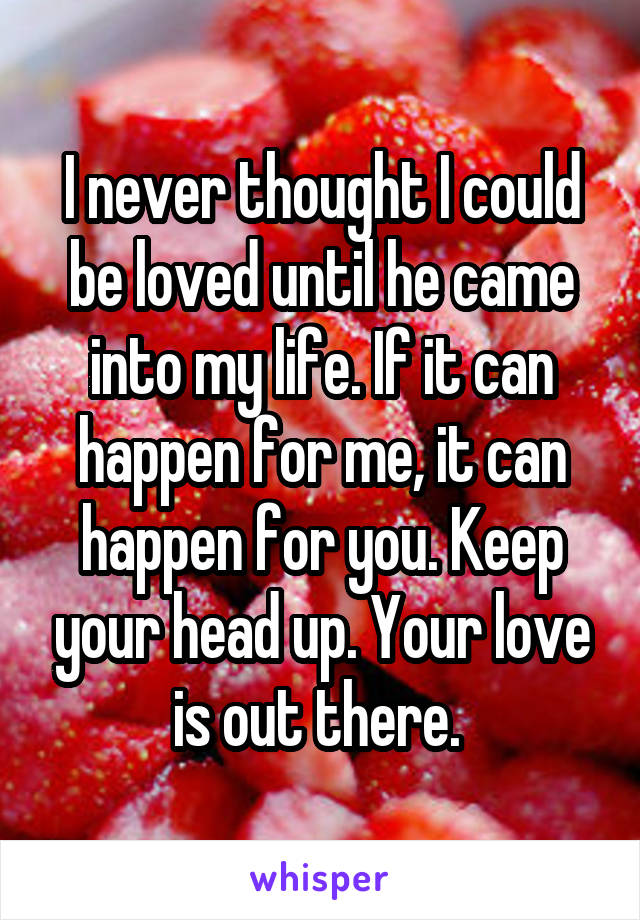 I never thought I could be loved until he came into my life. If it can happen for me, it can happen for you. Keep your head up. Your love is out there. 