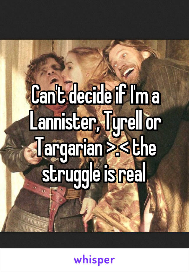 Can't decide if I'm a Lannister, Tyrell or Targarian >.< the struggle is real 