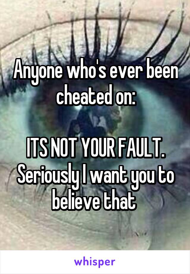Anyone who's ever been cheated on:

ITS NOT YOUR FAULT. Seriously I want you to believe that 