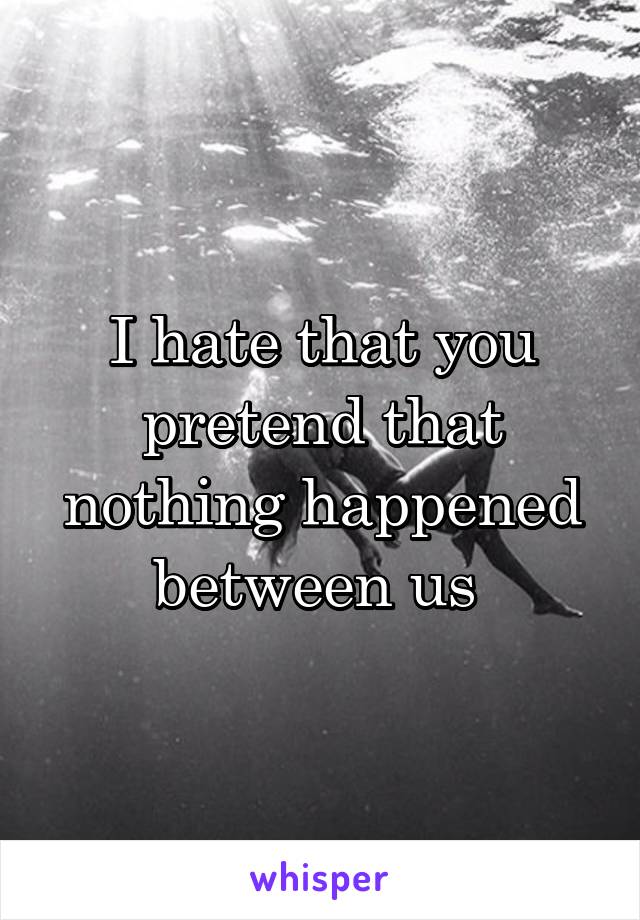 I hate that you pretend that nothing happened between us 