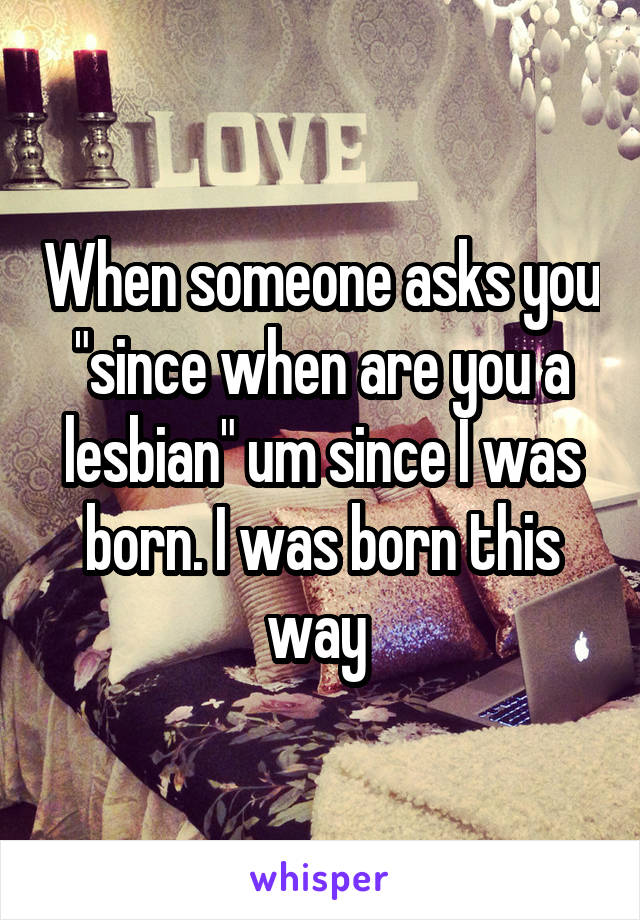 When someone asks you "since when are you a lesbian" um since I was born. I was born this way 
