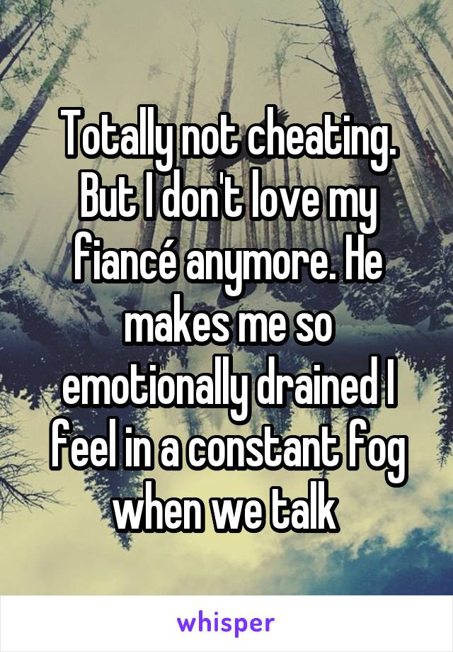 Totally not cheating. But I don't love my fiancé anymore. He makes me so emotionally drained I feel in a constant fog when we talk 