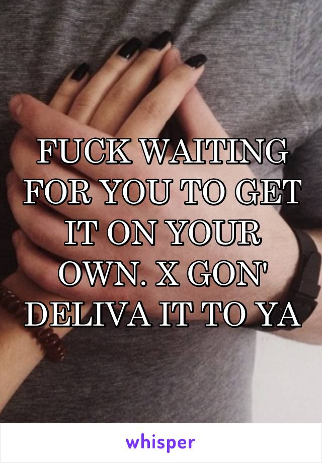 FUCK WAITING FOR YOU TO GET IT ON YOUR OWN. X GON' DELIVA IT TO YA