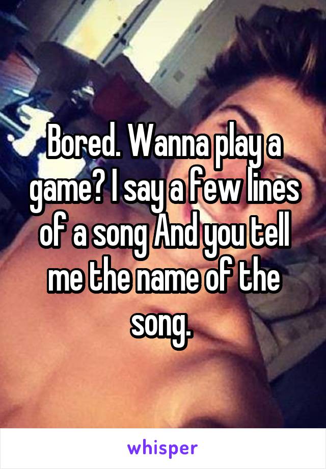 Bored. Wanna play a game? I say a few lines of a song And you tell me the name of the song. 