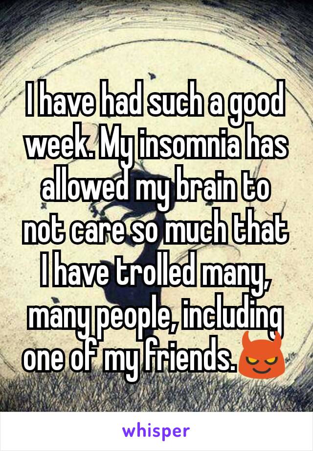 I have had such a good week. My insomnia has allowed my brain to not care so much that I have trolled many, many people, including one of my friends.😈