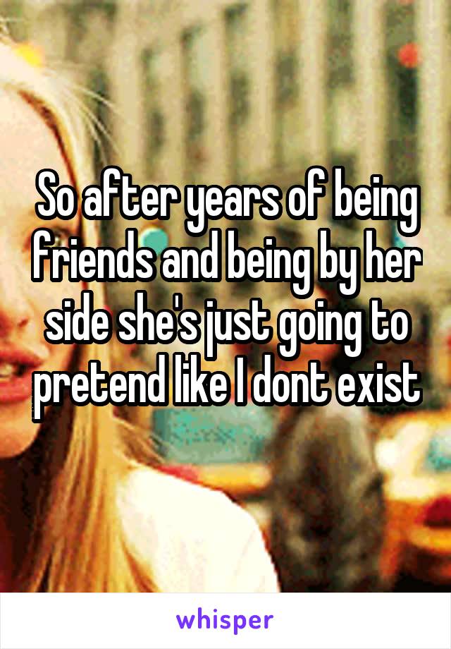 So after years of being friends and being by her side she's just going to pretend like I dont exist 