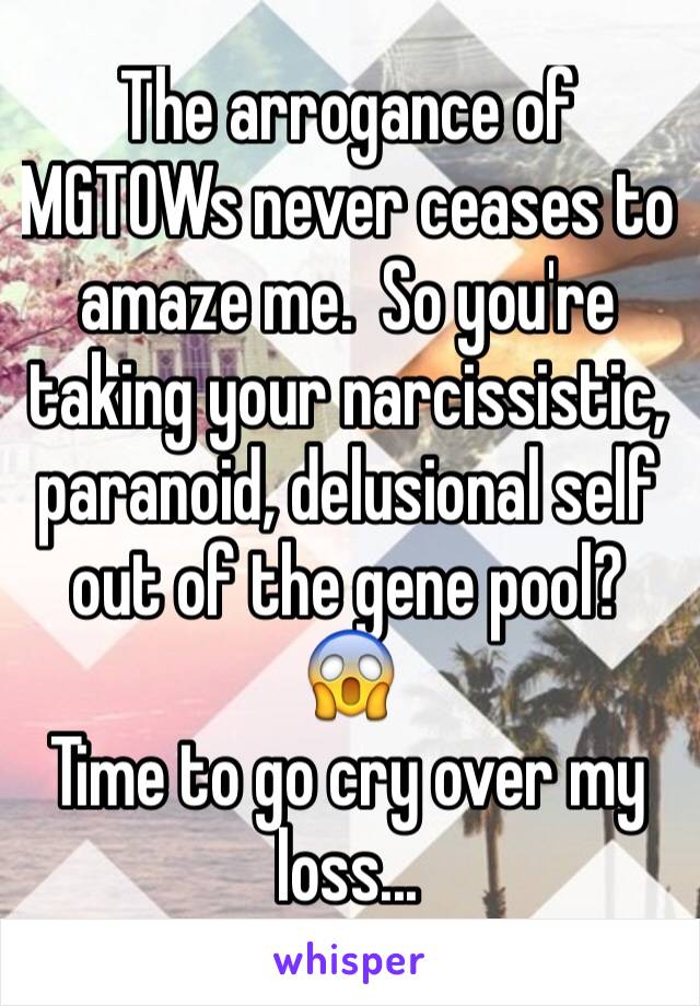 The arrogance of MGTOWs never ceases to amaze me.  So you're taking your narcissistic, paranoid, delusional self out of the gene pool?  😱
Time to go cry over my loss...
