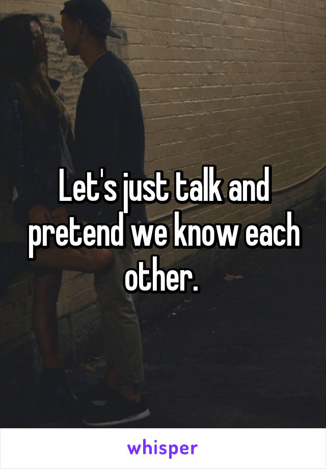 Let's just talk and pretend we know each other. 