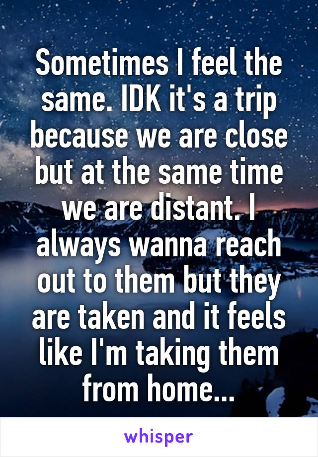 Sometimes I feel the same. IDK it's a trip because we are close but at the same time we are distant. I always wanna reach out to them but they are taken and it feels like I'm taking them from home...