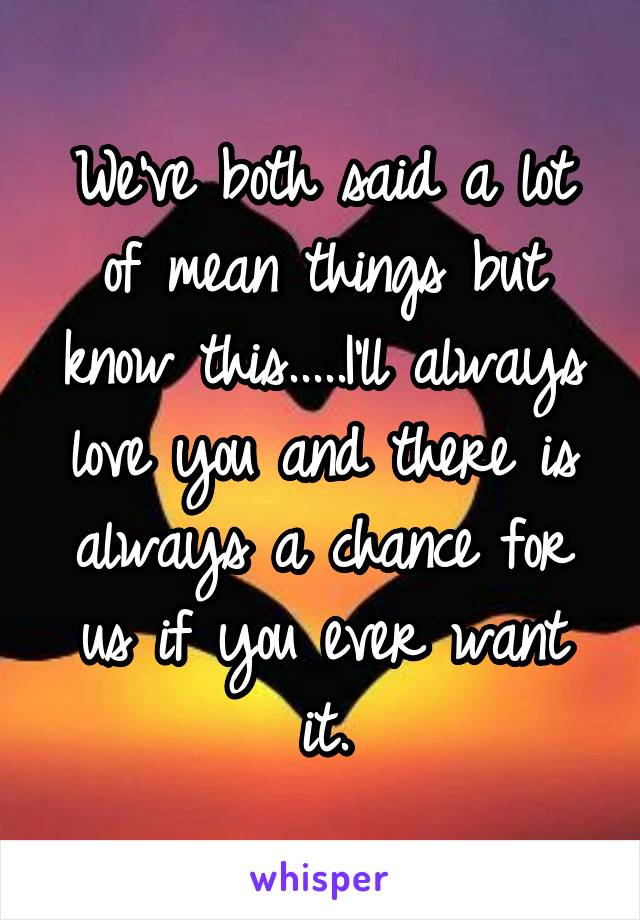 We've both said a lot of mean things but know this.....I'll always love you and there is always a chance for us if you ever want it.