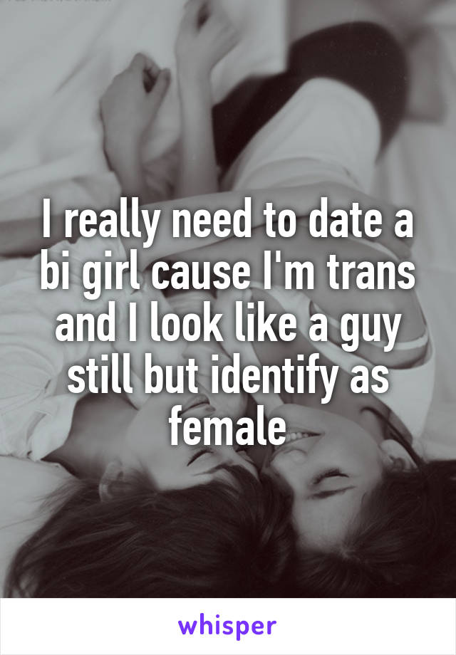 I really need to date a bi girl cause I'm trans and I look like a guy still but identify as female
