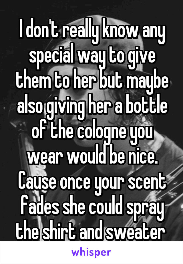 I don't really know any special way to give them to her but maybe also giving her a bottle of the cologne you wear would be nice. Cause once your scent fades she could spray the shirt and sweater 