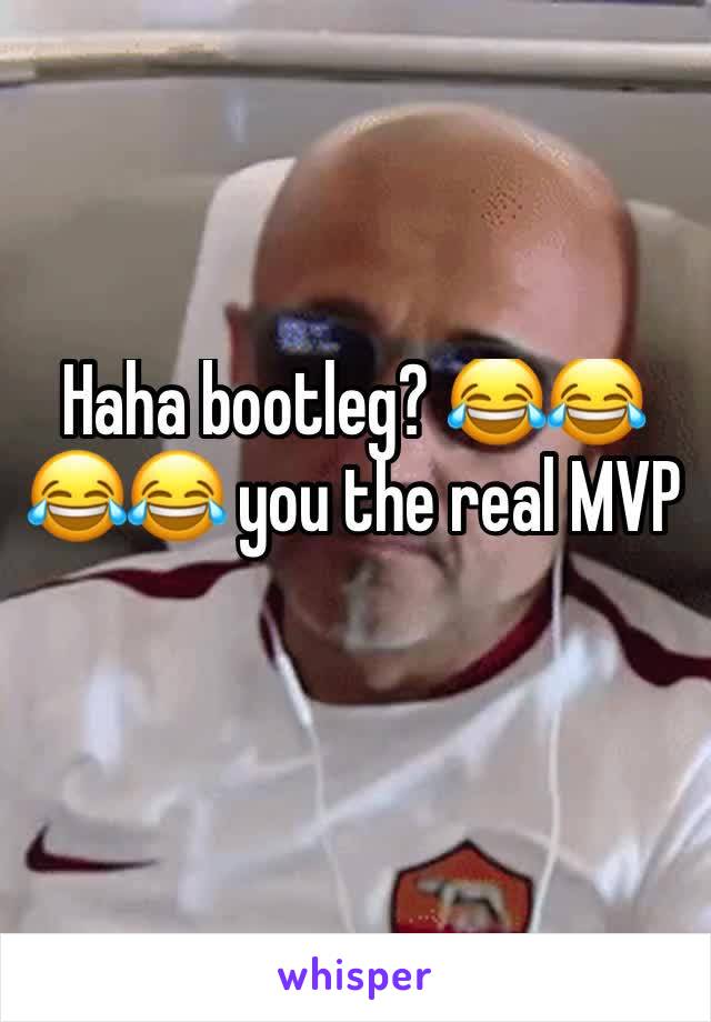 Haha bootleg? 😂😂😂😂 you the real MVP