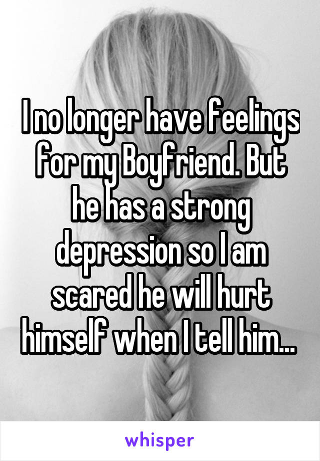 I no longer have feelings for my Boyfriend. But he has a strong depression so I am scared he will hurt himself when I tell him... 