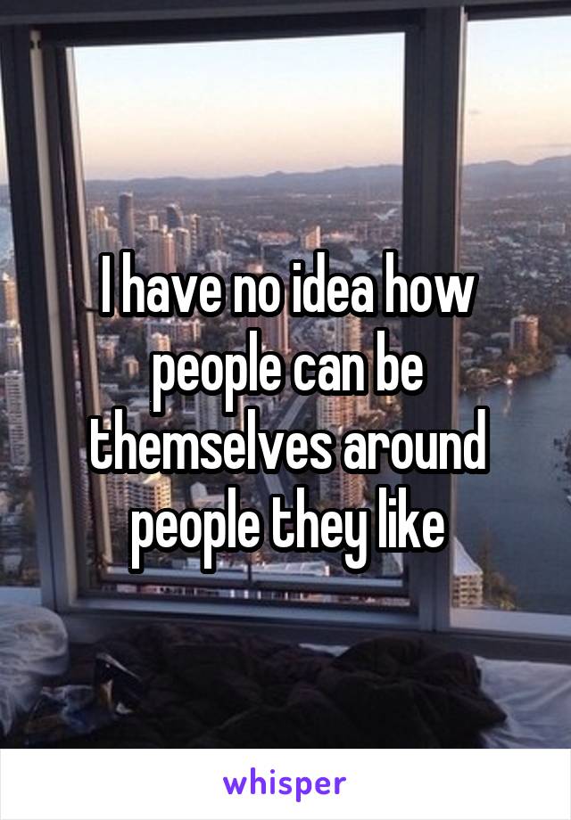 I have no idea how people can be themselves around people they like