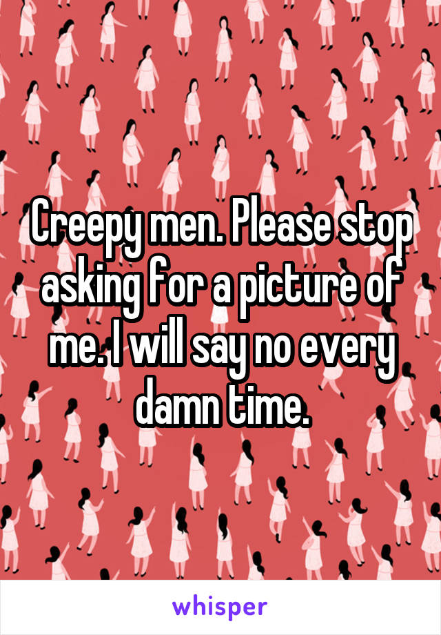 Creepy men. Please stop asking for a picture of me. I will say no every damn time.