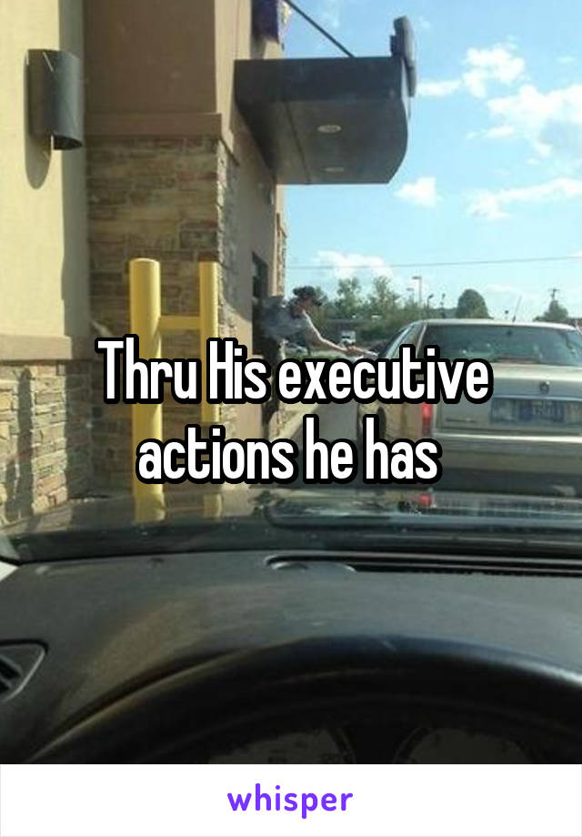 Thru His executive actions he has 