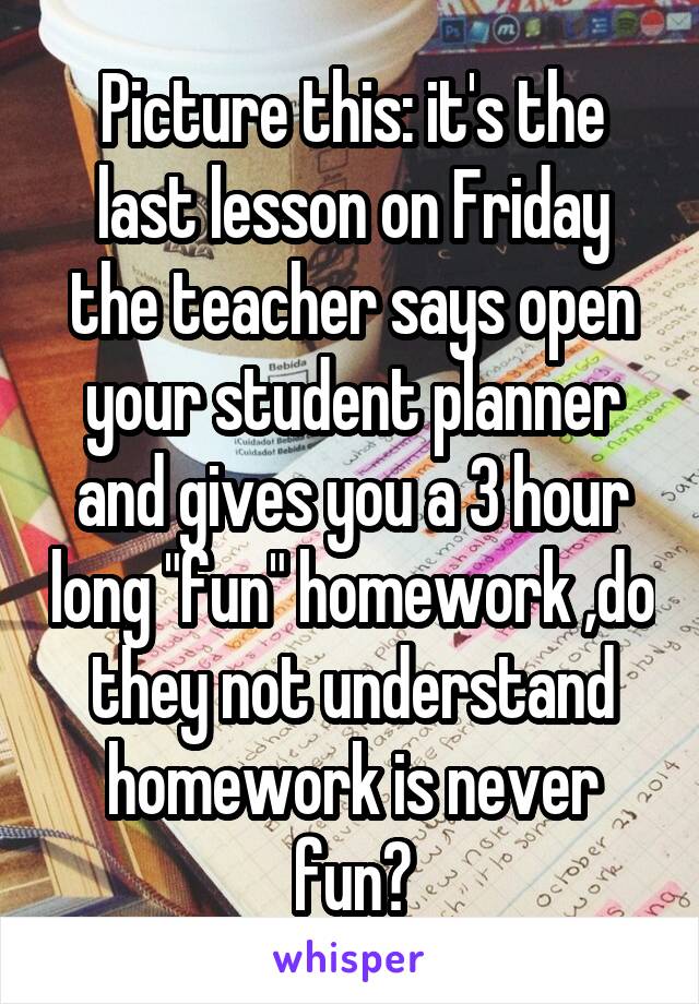 Picture this: it's the last lesson on Friday the teacher says open your student planner and gives you a 3 hour long "fun" homework ,do they not understand homework is never fun?