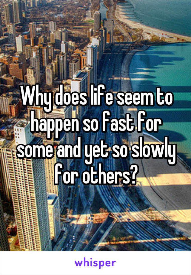 Why does life seem to happen so fast for some and yet so slowly for others?