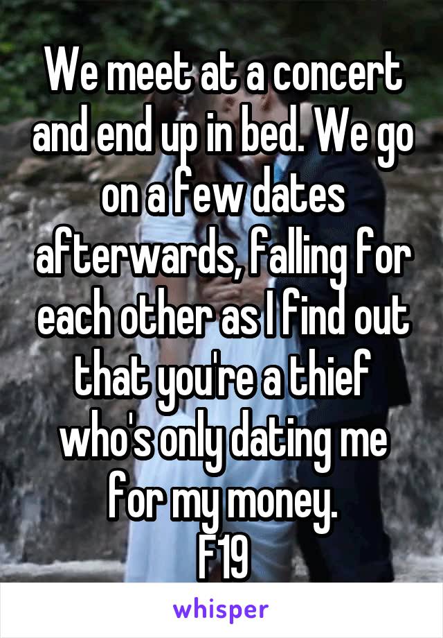 We meet at a concert and end up in bed. We go on a few dates afterwards, falling for each other as I find out that you're a thief who's only dating me for my money.
F19