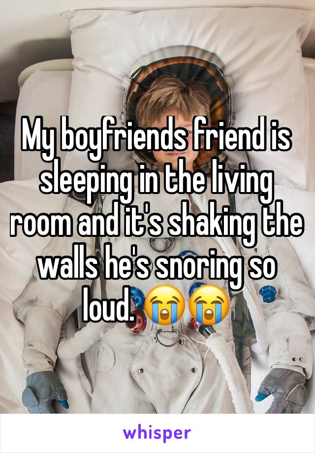 My boyfriends friend is sleeping in the living room and it's shaking the walls he's snoring so loud. 😭😭