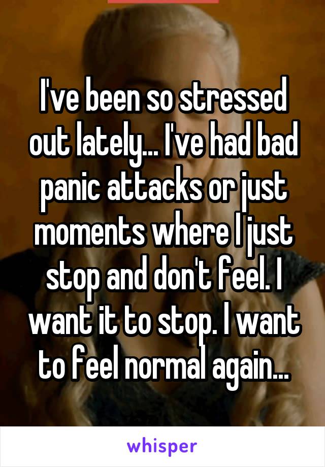 I've been so stressed out lately... I've had bad panic attacks or just moments where I just stop and don't feel. I want it to stop. I want to feel normal again...