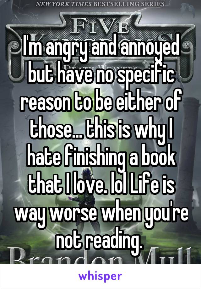 I'm angry and annoyed but have no specific reason to be either of those... this is why I hate finishing a book that I love. lol Life is way worse when you're not reading. 