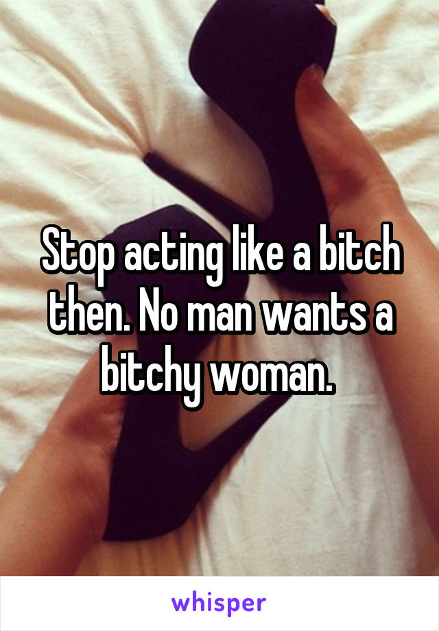 Stop acting like a bitch then. No man wants a bitchy woman. 