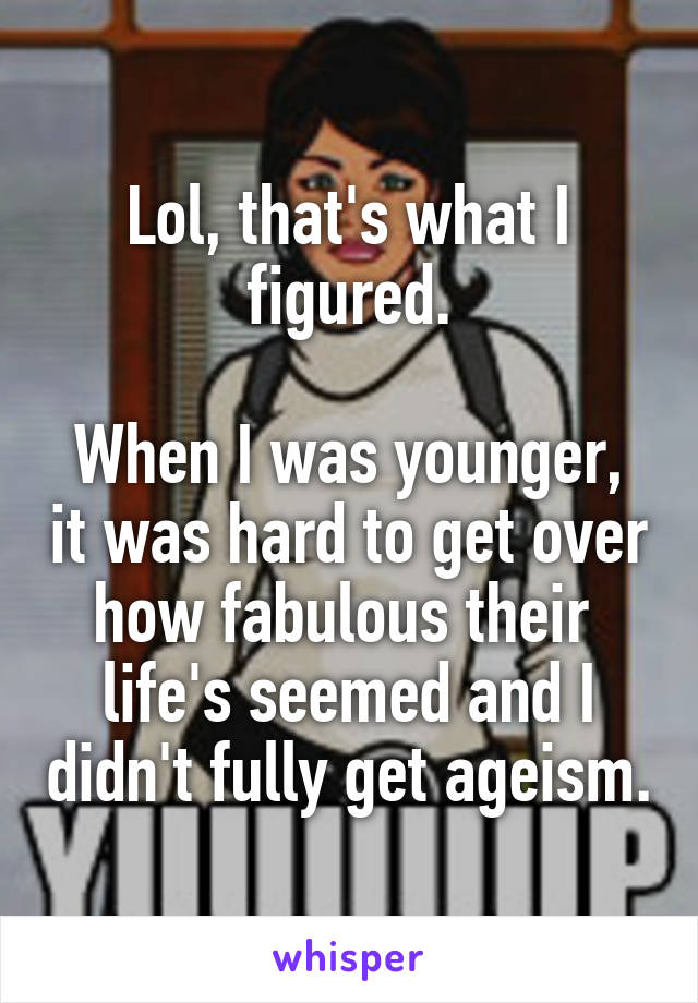 Lol, that's what I figured.

When I was younger, it was hard to get over how fabulous their  life's seemed and I didn't fully get ageism.