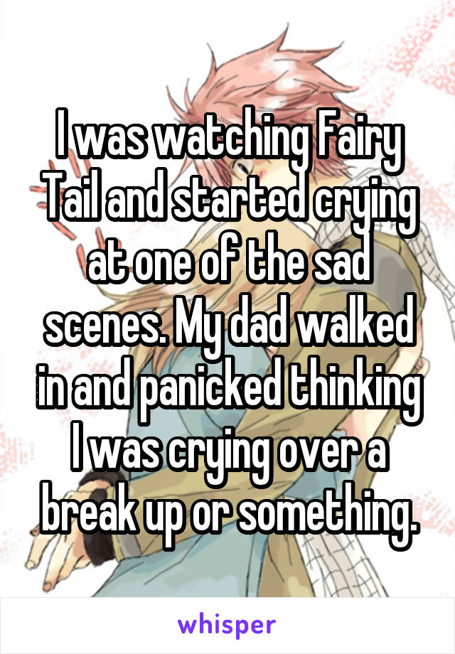 I was watching Fairy Tail and started crying at one of the sad scenes. My dad walked in and panicked thinking I was crying over a break up or something.