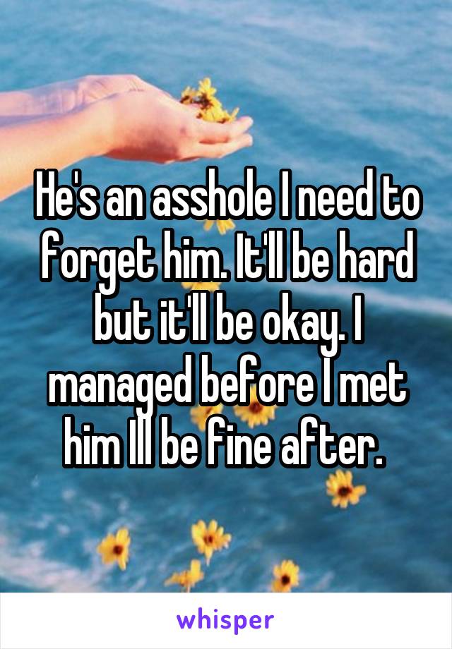He's an asshole I need to forget him. It'll be hard but it'll be okay. I managed before I met him Ill be fine after. 