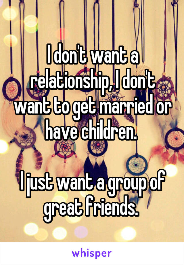 I don't want a relationship, I don't want to get married or have children. 

I just want a group of great friends. 