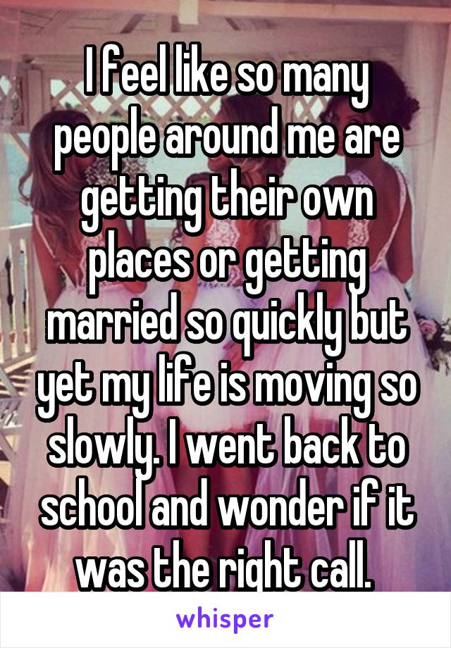 I feel like so many people around me are getting their own places or getting married so quickly but yet my life is moving so slowly. I went back to school and wonder if it was the right call. 