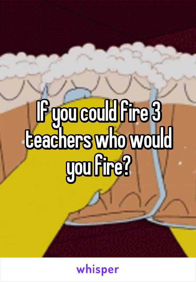 If you could fire 3 teachers who would you fire?