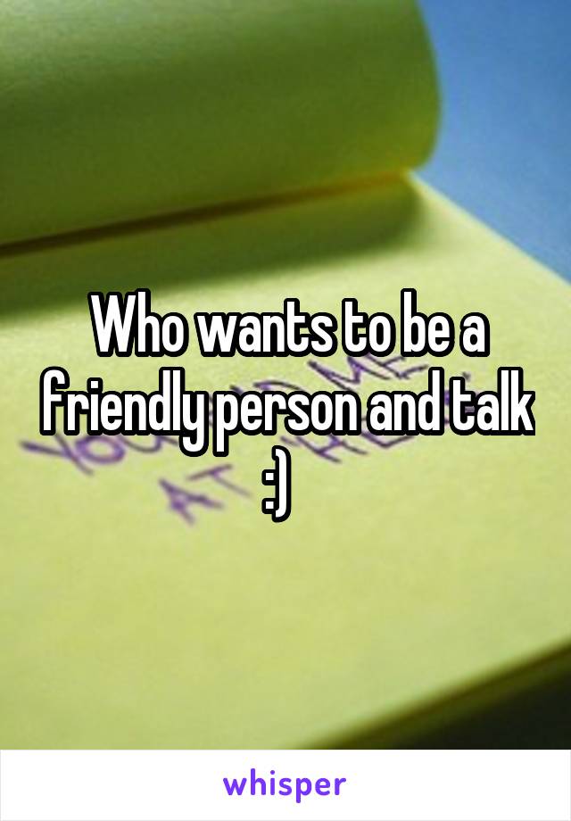 Who wants to be a friendly person and talk :)  