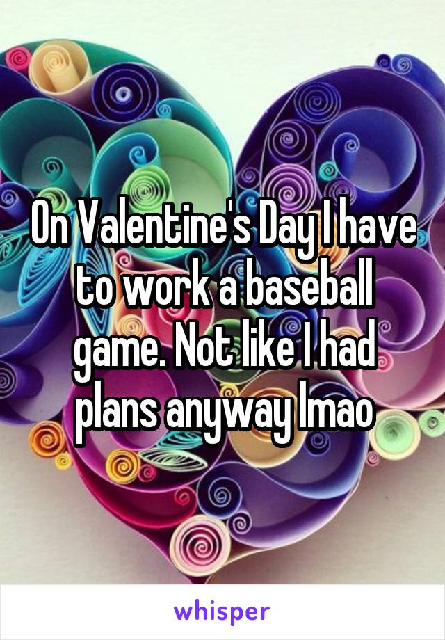 On Valentine's Day I have to work a baseball game. Not like I had plans anyway lmao