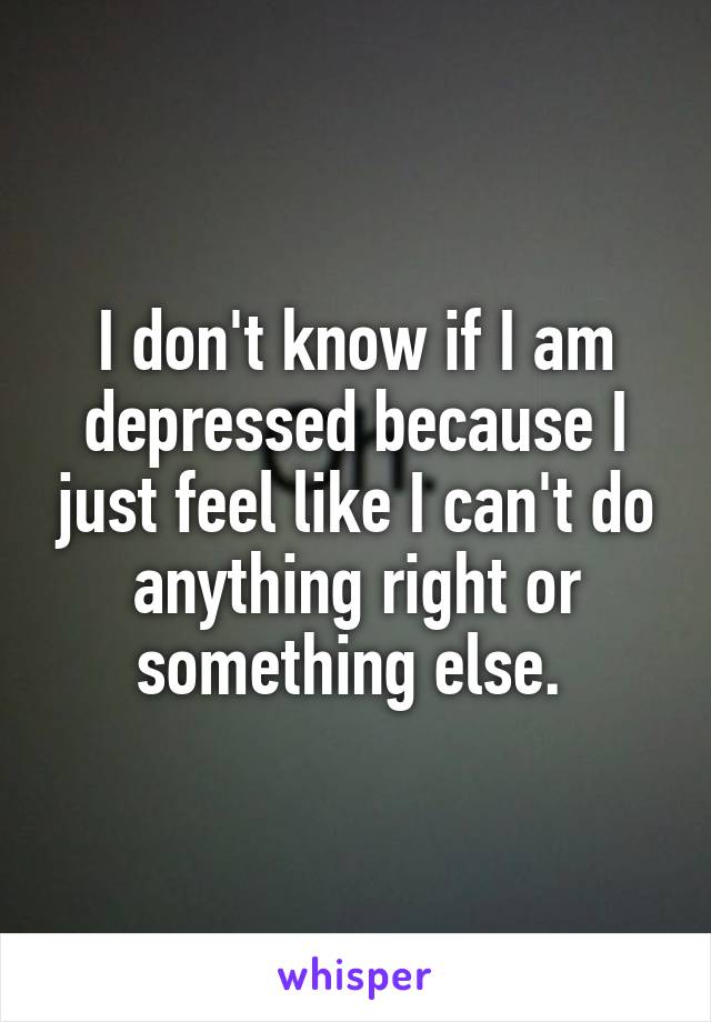 I don't know if I am depressed because I just feel like I can't do anything right or something else. 